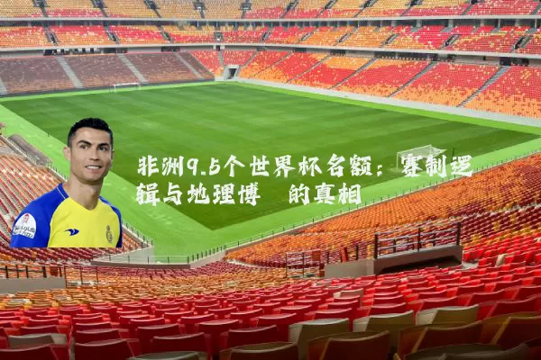 非洲9.5个世界杯名额:赛制逻辑与地理博弈的真相